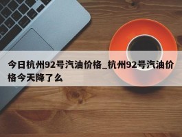 今日杭州92号汽油价格_杭州92号汽油价格今天降了么