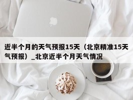 近半个月的天气预报15天（北京精准15天气预报）_北京近半个月天气情况