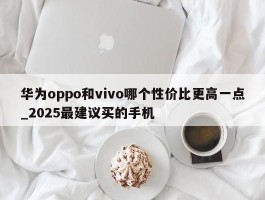 华为oppo和vivo哪个性价比更高一点_2025最建议买的手机