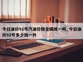 今日油价92号汽油价格全国统一吗_今日油价92号多少钱一升