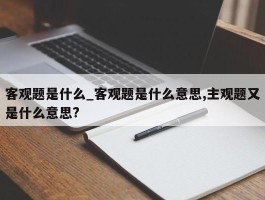 客观题是什么_客观题是什么意思,主观题又是什么意思?