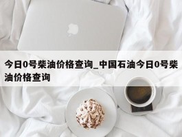 今日0号柴油价格查询_中国石油今日0号柴油价格查询