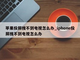 苹果投屏搜不到电视怎么办_iphone投屏搜不到电视怎么办