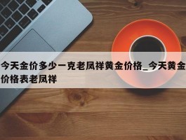 今天金价多少一克老凤祥黄金价格_今天黄金价格表老凤祥
