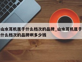 山水耳机属于什么档次的品牌_山水耳机属于什么档次的品牌啊多少钱