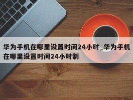 华为手机在哪里设置时间24小时_华为手机在哪里设置时间24小时制