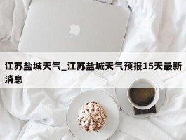 江苏盐城天气_江苏盐城天气预报15天最新消息