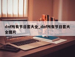 dnf所有节日套大全_dnf所有节日套大全图片