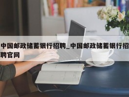 中国邮政储蓄银行招聘_中国邮政储蓄银行招聘官网