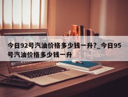 今日92号汽油价格多少钱一升?_今日95号汽油价格多少钱一升