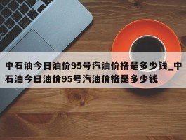 中石油今日油价95号汽油价格是多少钱_中石油今日油价95号汽油价格是多少钱