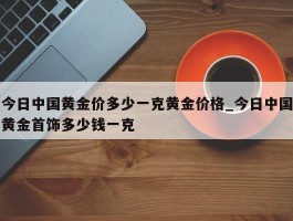今日中国黄金价多少一克黄金价格_今日中国黄金首饰多少钱一克