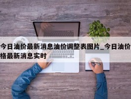 今日油价最新消息油价调整表图片_今日油价格最新消息实时