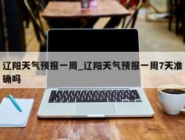 辽阳天气预报一周_辽阳天气预报一周7天准确吗
