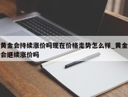 黄金会持续涨价吗现在价格走势怎么样_黄金会继续涨价吗