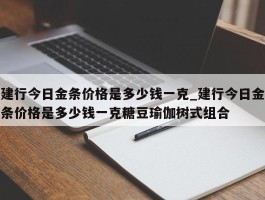 建行今日金条价格是多少钱一克_建行今日金条价格是多少钱一克糖豆瑜伽树式组合