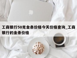 工商银行50克金条价格今天价格查询_工商银行的金条价格