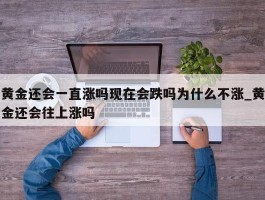 黄金还会一直涨吗现在会跌吗为什么不涨_黄金还会往上涨吗