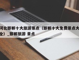 河北邯郸十大旅游景点（邯郸十大免费景点大全）_邯郸旅游 景点