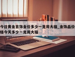今日黄金首饰金价多少一克周大福_金饰品价格今天多少一克周大福
