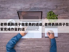 老师表扬孩子做家务的话语_老师表扬孩子在家完成作业的话