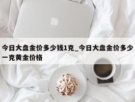 今日大盘金价多少钱1克_今日大盘金价多少一克黄金价格