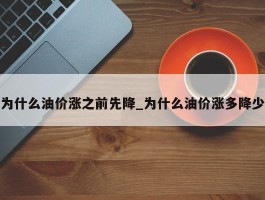 为什么油价涨之前先降_为什么油价涨多降少