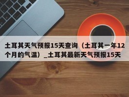 土耳其天气预报15天查询（土耳其一年12个月的气温）_土耳其最新天气预报15天
