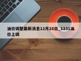 油价调整最新消息12月28日_1231油价上调