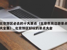 北京郊区必去的十大景点（北京市周边游景点大全集）_北京郊区好玩的景点大全