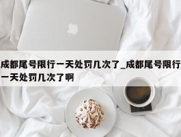 成都尾号限行一天处罚几次了_成都尾号限行一天处罚几次了啊