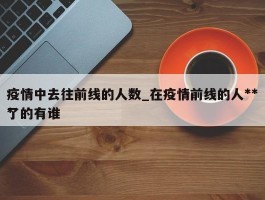 疫情中去往前线的人数_在疫情前线的人***了的有谁