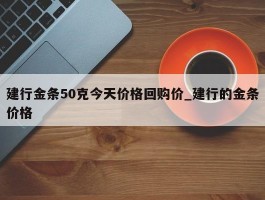 建行金条50克今天价格回购价_建行的金条价格