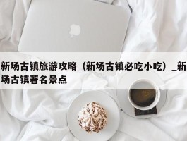 新场古镇旅游攻略（新场古镇必吃小吃）_新场古镇著名景点