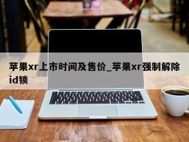 苹果xr上市时间及售价_苹果xr强制解除id锁