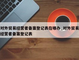 对外贸易经营者备案登记表在哪办_对外贸易经营者备案登记表