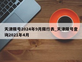 天津限号2024年9月限行表_天津限号查询2021年4月