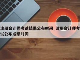 注册会计师考试结果公布时间_注册会计师考试公布成绩时间