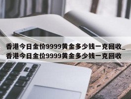 香港今日金价9999黄金多少钱一克回收_香港今日金价9999黄金多少钱一克回收