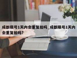 成都限号1天内会重复拍吗_成都限号1天内会重复拍吗?