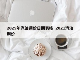 2025年汽油调价日期表格_2021汽油调价