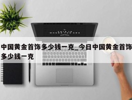 中国黄金首饰多少钱一克_今日中国黄金首饰多少钱一克