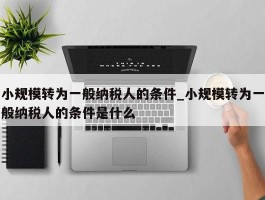 小规模转为一般纳税人的条件_小规模转为一般纳税人的条件是什么