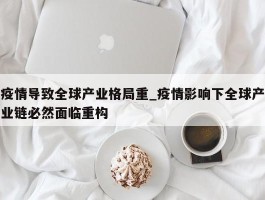 疫情导致全球产业格局重_疫情影响下全球产业链必然面临重构