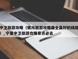 中卫旅游攻略（银川旅游攻略最全最好的线路）_宁夏中卫旅游攻略景点必去