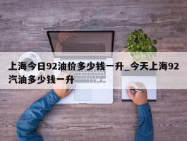 上海今日92油价多少钱一升_今天上海92汽油多少钱一升