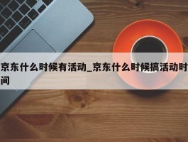 京东什么时候有活动_京东什么时候搞活动时间