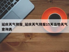 延庆天气预报_延庆天气预报15天当地天气查询表