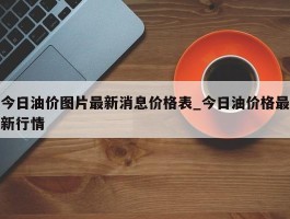 今日油价图片最新消息价格表_今日油价格最新行情