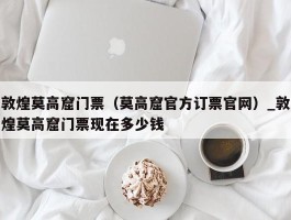 敦煌莫高窟门票（莫高窟官方订票官网）_敦煌莫高窟门票现在多少钱
